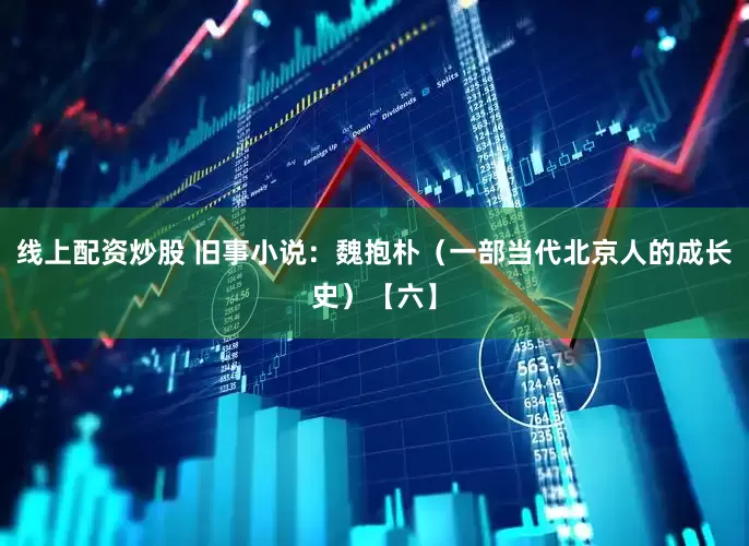 线上配资炒股 旧事小说：魏抱朴（一部当代北京人的成长史）【六】