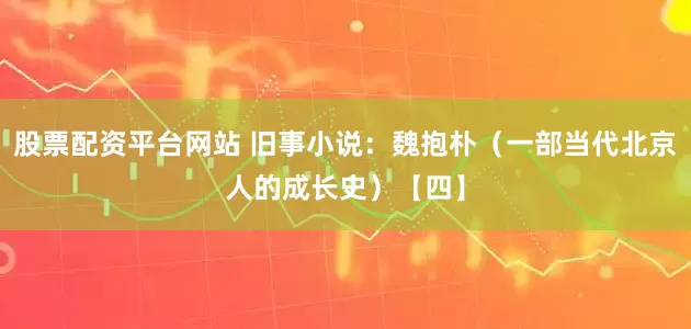 股票配资平台网站 旧事小说：魏抱朴（一部当代北京人的成长史）【四】