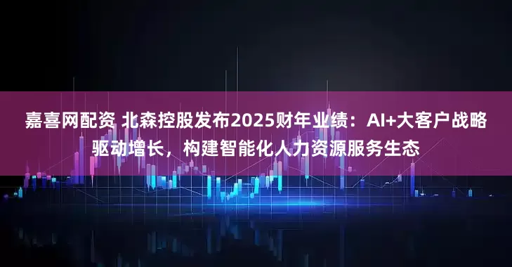 嘉喜网配资 北森控股发布2025财年业绩：AI+大客户战略驱动增长，构建智能化人力资源服务生态