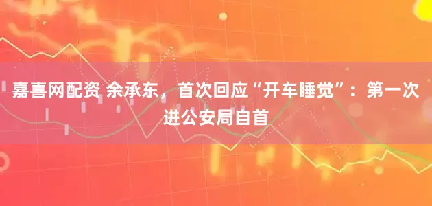 嘉喜网配资 余承东，首次回应“开车睡觉”：第一次进公安局自首
