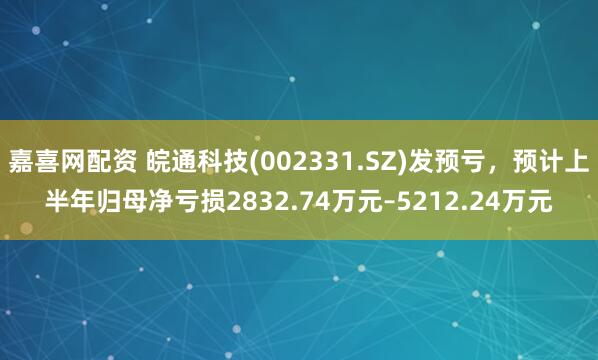 嘉喜网配资 皖通科技(002331.SZ)发预亏，预计上半年归母净亏损2832.74万元–5212.24万元