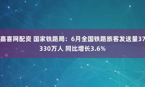 嘉喜网配资 国家铁路局：6月全国铁路旅客发送量37330万人 同比增长3.6%