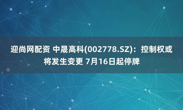 迎尚网配资 中晟高科(002778.SZ)：控制权或将发生变更 7月16日起停牌