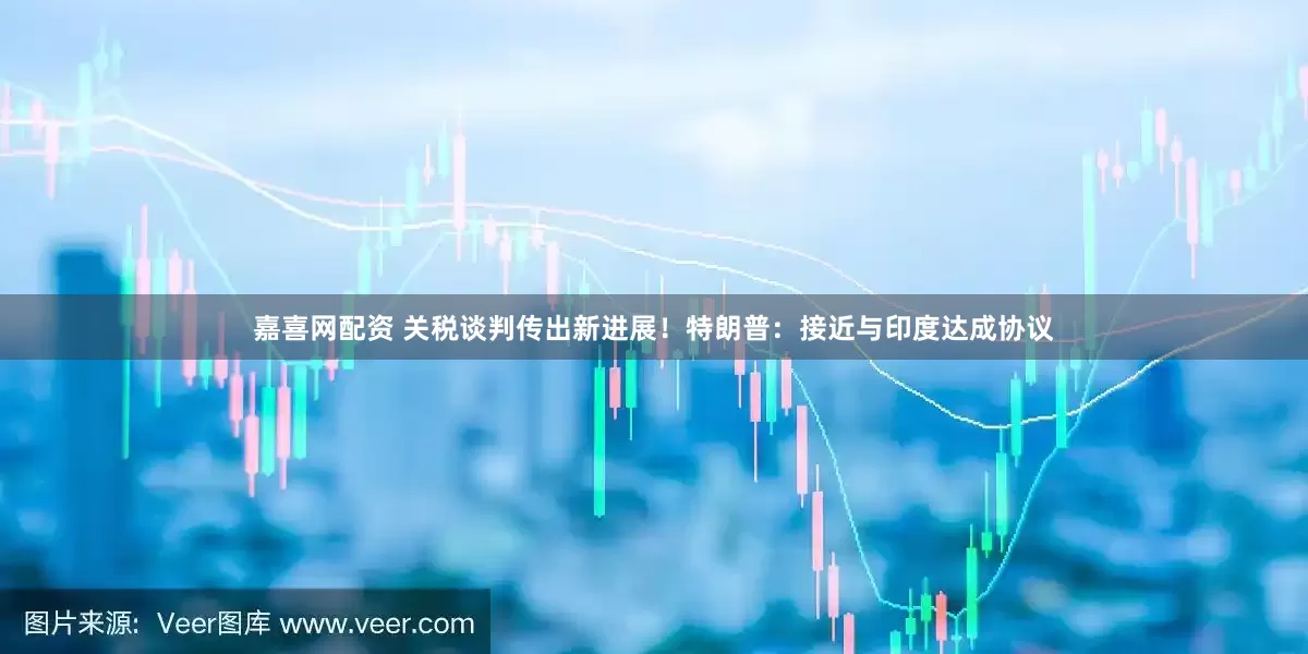嘉喜网配资 关税谈判传出新进展！特朗普：接近与印度达成协议