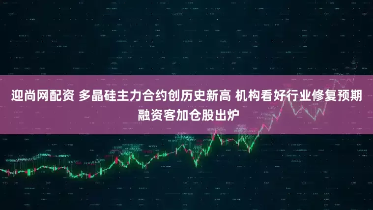 迎尚网配资 多晶硅主力合约创历史新高 机构看好行业修复预期 融资客加仓股出炉