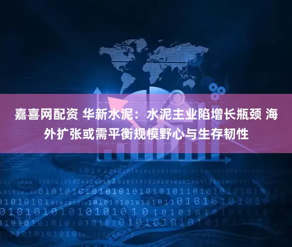 嘉喜网配资 华新水泥：水泥主业陷增长瓶颈 海外扩张或需平衡规模野心与生存韧性