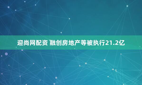 迎尚网配资 融创房地产等被执行21.2亿