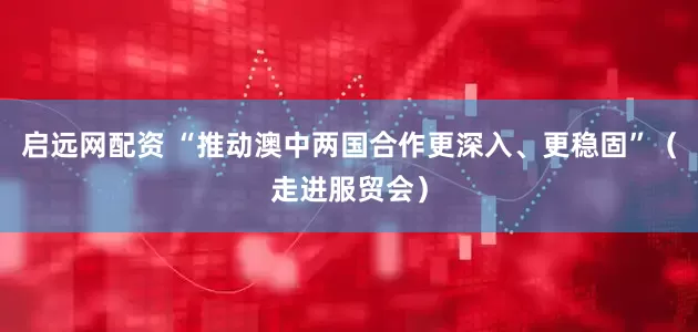 启远网配资 “推动澳中两国合作更深入、更稳固”（走进服贸会）