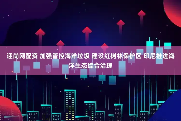 迎尚网配资 加强管控海洋垃圾 建设红树林保护区 印尼推进海洋生态综合治理