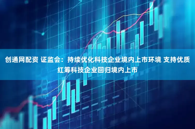 创通网配资 证监会：持续优化科技企业境内上市环境 支持优质红筹科技企业回归境内上市
