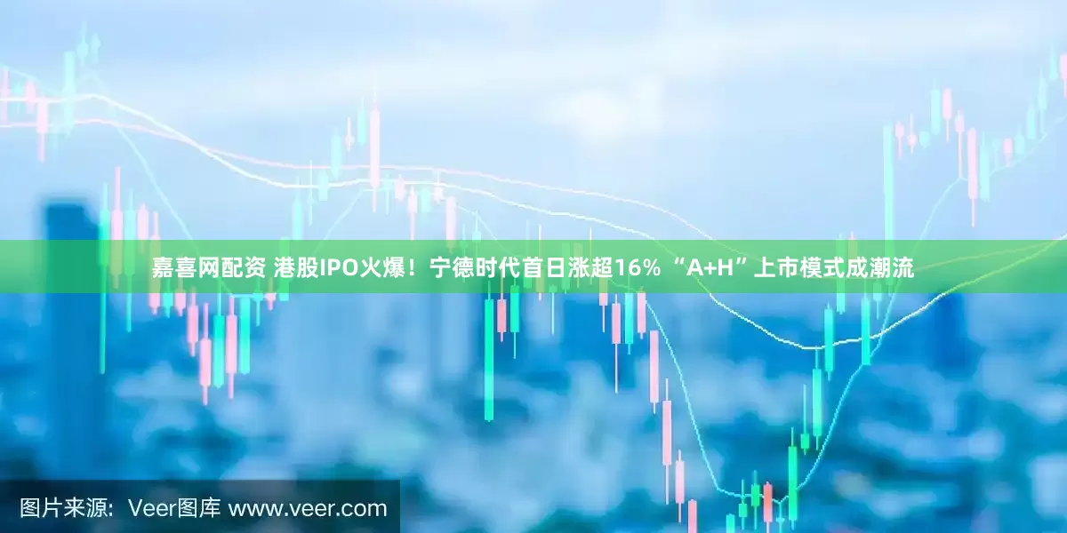 嘉喜网配资 港股IPO火爆！宁德时代首日涨超16% “A+H”上市模式成潮流