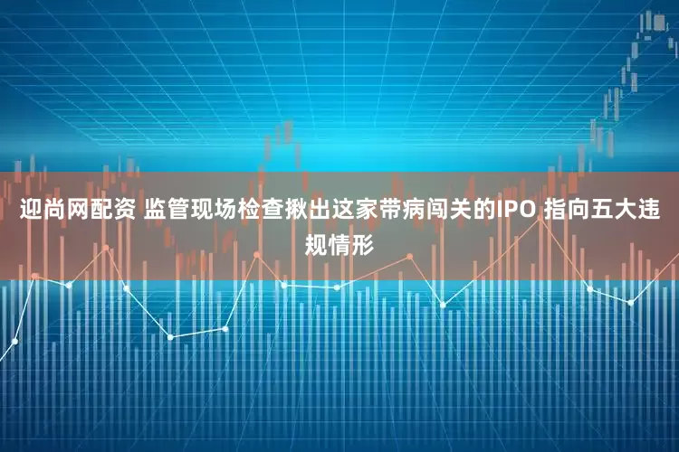迎尚网配资 监管现场检查揪出这家带病闯关的IPO 指向五大违规情形