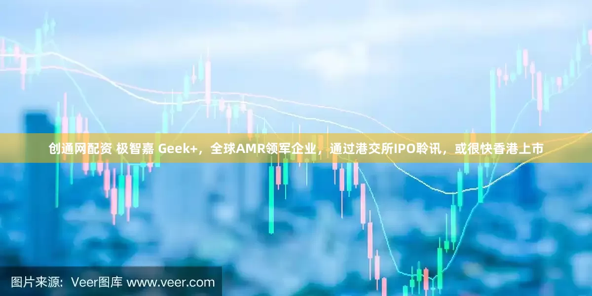 创通网配资 极智嘉 Geek+，全球AMR领军企业，通过港交所IPO聆讯，或很快香港上市